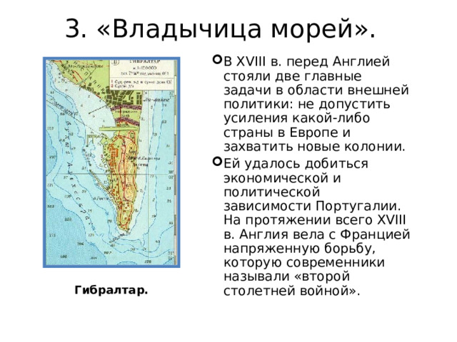 3. «Владычица морей».   В XVIII в. перед Англией стояли две главные задачи в области внешней политики: не допустить усиления какой-либо страны в Европе и захватить новые колонии. Ей удалось добиться экономической и политической зависимости Португалии. На протяжении всего XVIII в. Англия вела с Францией напряженную борьбу, которую современники называли «второй столетней войной». Гибралтар. 