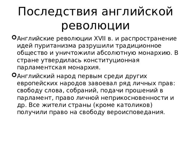 Последствия английской революции Английские революции XVII в. и распространение идей пуританизма разрушили традиционное общество и уничтожили абсолютную монархию. В стране утвердилась конституционная парламентская монархия. Английский народ первым среди других европейских народов завоевал ряд личных прав: свободу слова, собраний, подачи прошений в парламент, право личной неприкосновенности и др. Все жители страны (кроме католиков) получили право на свободу вероисповедания. 