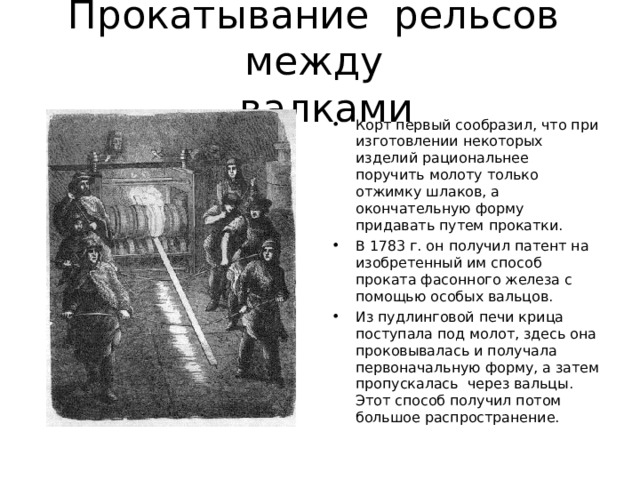 Прокатывание  рельсов  между   валками Корт первый сообразил, что при изготовлении некоторых изделий рациональнее поручить молоту только отжимку шлаков, а окончательную форму придавать путем прокатки. В 1783 г. он получил патент на изобретенный им способ проката фасонного железа с помощью особых вальцов. Из пудлинговой печи крица поступала под молот, здесь она проковывалась и получала первоначальную форму, а затем пропускалась  через вальцы. Этот способ получил потом большое распространение. 