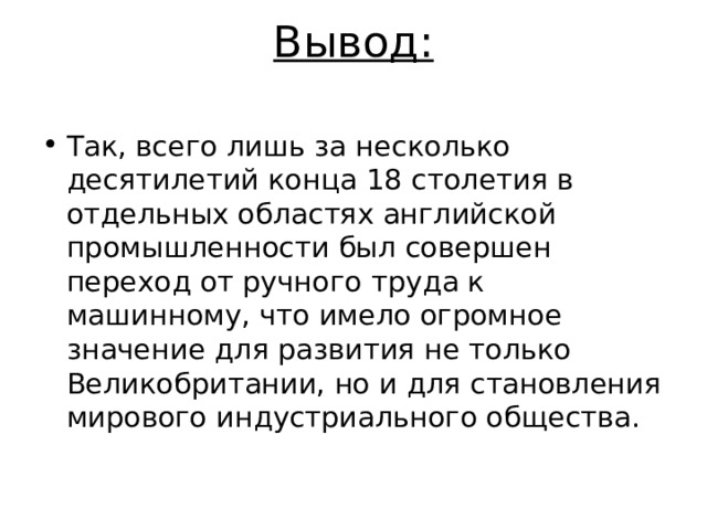 Вывод:   Так, всего лишь за несколько десятилетий конца 18 столетия в отдельных областях английской промышленности был совершен переход от ручного труда к машинному, что имело огромное значение для развития не только Великобритании, но и для становления мирового индустриального общества.  