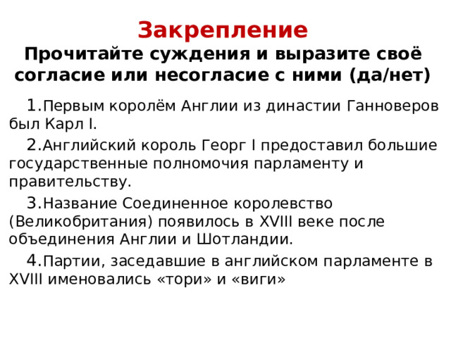 Закрепление  Прочитайте суждения и выразите своё согласие или несогласие с ними (да/нет)   Первым королём Англии из династии Ганноверов был Карл I . Английский король Георг I предоставил большие государственные полномочия парламенту и правительству. Название Соединенное королевство (Великобритания) появилось в XVIII веке после объединения Англии и Шотландии. Партии, заседавшие в английском парламенте в XVIII именовались «тори» и «виги» 