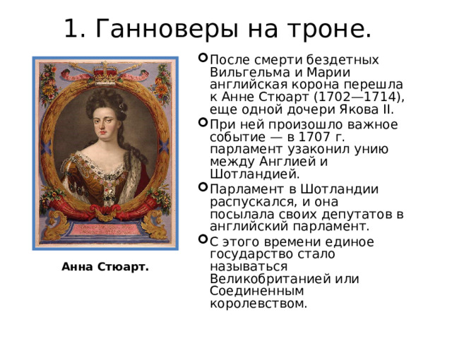 1. Ганноверы на троне.   После смерти бездетных Вильгельма и Марии английская корона перешла к Анне Стюарт (1702—1714), еще одной дочери Якова II. При ней произошло важное событие — в 1707 г. парламент узаконил унию между Англией и Шотландией. Парламент в Шотландии распускался, и она посылала своих депутатов в английский парламент. С этого времени единое государство стало называться Великобританией или Соединенным королевством. Анна Стюарт. 