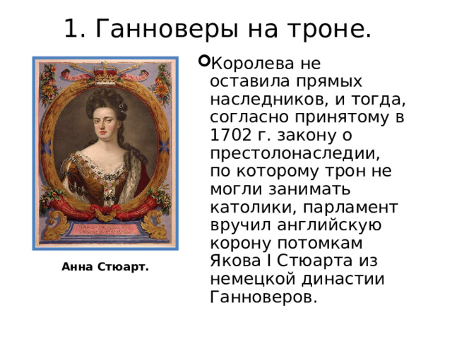 1. Ганноверы на троне.   Королева не оставила прямых наследников, и тогда, согласно принятому в 1702 г. закону о престолонаследии, по которому трон не могли занимать католики, парламент вручил английскую корону потомкам Якова I Стюарта из немецкой династии Ганноверов. Анна Стюарт. 