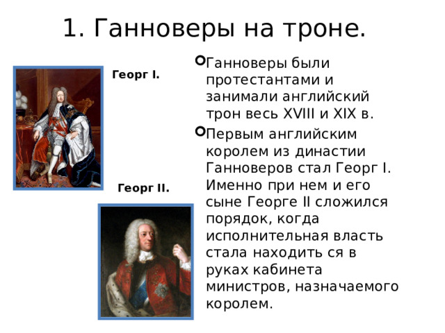 1. Ганноверы на троне.   Ганноверы были протестантами и занимали английский трон весь XVIII и XIX в. Первым английским королем из династии Ганноверов стал Георг I. Именно при нем и его сыне Георге II сложился порядок, когда исполнительная власть стала находить ся в руках кабинета министров, назначаемого королем. Георг I . Георг II . 