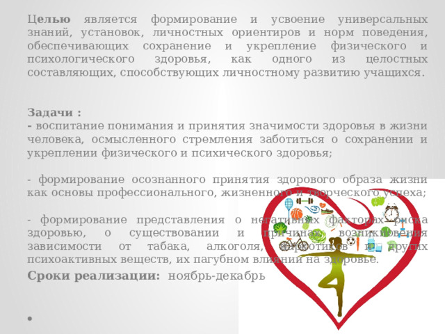 Ц елью является формирование и усвоение универсальных знаний, установок, личностных ориентиров и норм поведения, обеспечивающих сохранение и укрепление физического и психологического здоровья, как одного из целостных составляющих, способствующих личностному развитию учащихся.   Задачи : - воспитание понимания и принятия значимости здоровья в жизни человека, осмысленного стремления заботиться о сохранении и укреплении физического и психического здоровья; - формирование осознанного принятия здорового образа жизни как основы профессионального, жизненного и творческого успеха; - формирование представления о негативных факторах риска здоровью, о существовании и причинах возникновения зависимости от табака, алкоголя, наркотиков и других психоактивных веществ, их пагубном влиянии на здоровье. Сроки реализации: ноябрь-декабрь 