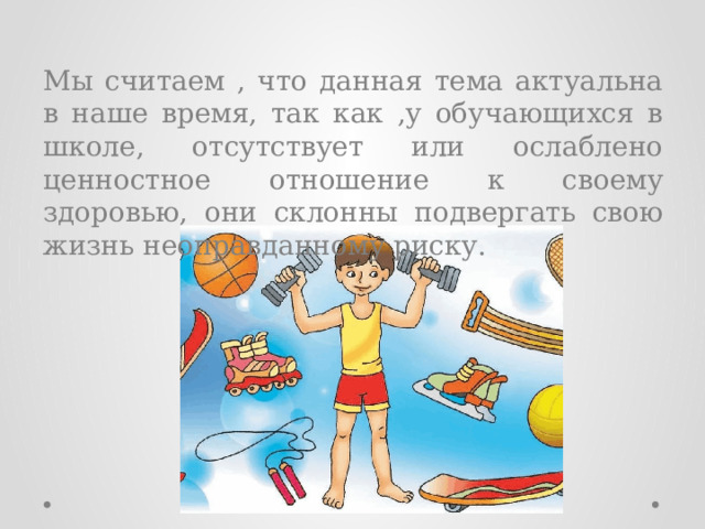 Мы считаем , что данная тема актуальна в наше время, так как ,у обучающихся в школе, отсутствует или ослаблено ценностное отношение к своему здоровью, они склонны подвергать свою жизнь неоправданному риску. 