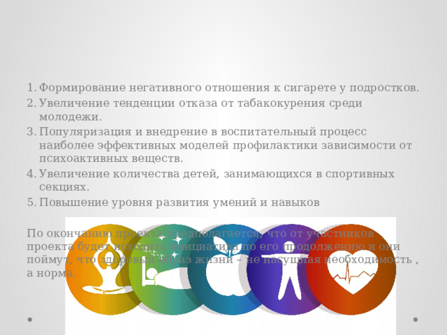 Ожидаемые результаты   Формирование негативного отношения к сигарете у подростков. Увеличение тенденции отказа от табакокурения среди молодежи. Популяризация и внедрение в воспитательный процесс наиболее эффективных моделей профилактики зависимости от психоактивных веществ. Увеличение количества детей, занимающихся в спортивных секциях. Повышение уровня развития умений и навыков По окончанию проекта предполагается, что от участников проекта будет исходить инициатива по его продолжению и они поймут, что здоровый образ жизни – не насущная необходимость , а норма.   