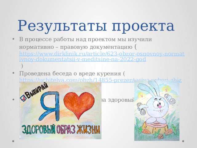 Результаты проекта В процессе работы над проектом мы изучили нормативно – правовую документацию ( https://www.dirklinik.ru/article/623-obzor-osnovnoy-normativnoy-dokumentatsii-v-meditsine-na-2022-god ) Проведена беседа о вреде курения ( https://uchitelya.com/obzh/14855-prezentaciya-vyberi-zhizn.html ) Проеден конкурс рисунков за здоровый образ жизни 
