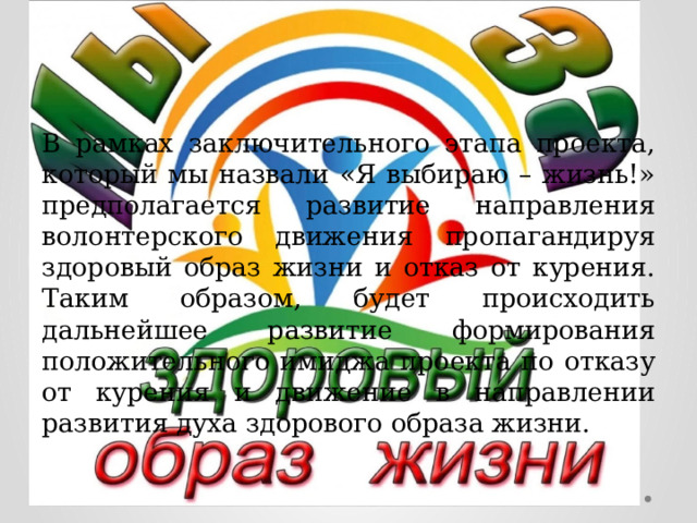 В рамках заключительного этапа проекта, который мы назвали «Я выбираю – жизнь!» предполагается развитие направления волонтерского движения пропагандируя здоровый образ жизни и отказ от курения. Таким образом, будет происходить дальнейшее развитие формирования положительного имиджа проекта по отказу от курения и движение в направлении развития духа здорового образа жизни. 