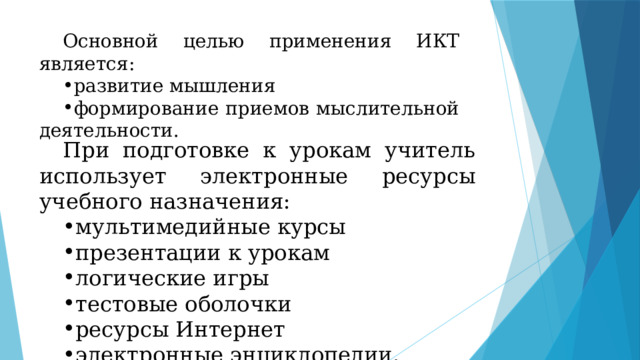Основной целью применения ИКТ является: развитие мышления формирование приемов мыслительной деятельности. При подготовке к урокам учитель использует электронные ресурсы учебного назначения: мультимедийные курсы презентации к урокам логические игры тестовые оболочки ресурсы Интернет электронные энциклопедии. 