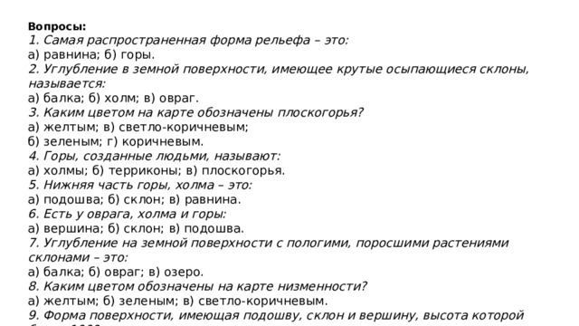 Вопросы: 1. Самая распространенная форма рельефа – это: а) равнина; б) горы. 2. Углубление в земной поверхности, имеющее крутые осыпающиеся склоны, называется: а) балка; б) холм; в) овраг. 3. Каким цветом на карте обозначены плоскогорья? а) желтым; в) светло-коричневым; б) зеленым; г) коричневым. 4. Горы, созданные людьми, называют: а) холмы; б) терриконы; в) плоскогорья. 5. Нижняя часть горы, холма – это: а) подошва; б) склон; в) равнина. 6. Есть у оврага, холма и горы: а) вершина; б) склон; в) подошва. 7. Углубление на земной поверхности с пологими, поросшими растениями склонами – это: а) балка; б) овраг; в) озеро. 8. Каким цветом обозначены на карте низменности? а) желтым; б) зеленым; в) светло-коричневым. 9. Форма поверхности, имеющая подошву, склон и вершину, высота которой более 1000 метров, – это: а) гора; б) холм; в) терриконы. 