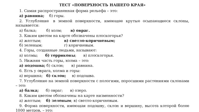ТЕСТ «ПОВЕРХНОСТЬ НАШЕГО КРАЯ» 1. Самая распространенная форма рельефа – это: а) равнина;     б) горы. 2. Углубление  в земной поверхности, имеющее крутые осыпающиеся склоны, называется: а) балка;        б) холм;        в) овраг. 3. Каким цветом на карте обозначены плоскогорья? а) желтым;                    в) светло-коричневым; б) зеленым;                  г) коричневым. 4. Горы, созданные людьми, называют: а) холмы;       б) терриконы ;      в) плоскогорья. 5. Нижняя часть горы, холма – это: а) подошва;  б) склон;      в) равнина. 6. Есть у оврага, холма и горы: а) вершина;    б) склон;      в) подошва. 7. Углубление на земной поверхности с пологими, поросшими растениями склонами – это: а) балка;       б) овраг;      в) озеро. 8. Каким цветом обозначены на карте низменности? а) желтым;     б) зеленым ; в) светло-коричневым. 9. Форма поверхности, имеющая подошву, склон и вершину, высота которой более 1000 метров, – это: а) гора;          б) холм;       в) терриконы. 