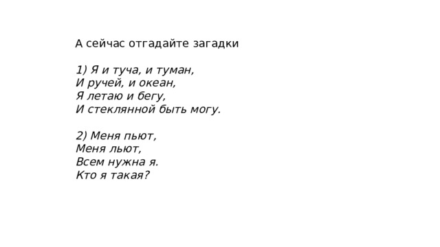 А сейчас отгадайте загадки 1) Я и туча, и туман, И ручей, и океан, Я летаю и бегу, И стеклянной быть могу.  2) Меня пьют, Меня льют, Всем нужна я. Кто я такая? 