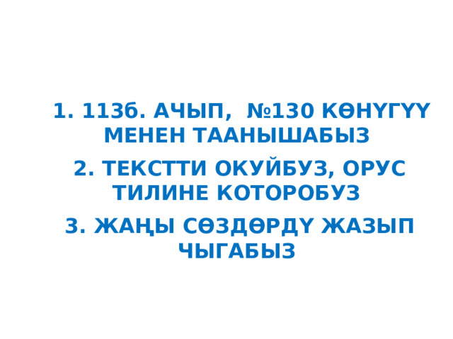  1. 113б. АЧЫП, №130 КӨНҮГҮҮ МЕНЕН ТААНЫШАБЫЗ 2. ТЕКСТТИ ОКУЙБУЗ, ОРУС ТИЛИНЕ КОТОРОБУЗ 3. ЖАҢЫ СӨЗДӨРДҮ ЖАЗЫП ЧЫГАБЫЗ 