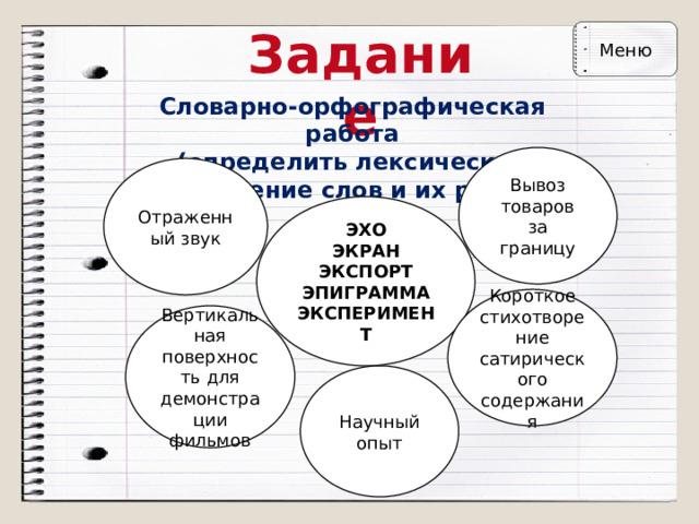 Задание Меню Словарно-орфографическая работа  (определить лексическое значение слов и их род) Вывоз товаров за границу Отраженный звук ЭХО  ЭКРАН  ЭКСПОРТ  ЭПИГРАММА  ЭКСПЕРИМЕНТ Короткое стихотворение сатирического содержания Вертикальная поверхность для демонстрации фильмов Научный опыт 