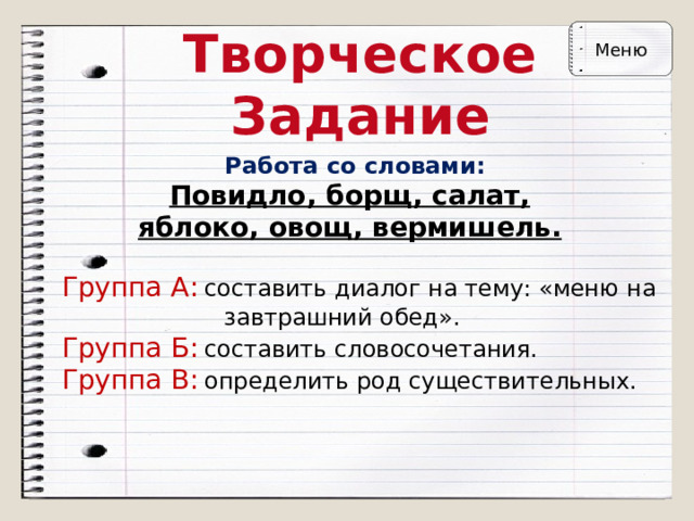 Творческое Задание Меню Работа со словами: Повидло, борщ, салат, яблоко, овощ, вермишель. Группа А:  составить диалог на тему: «меню на  завтрашний обед».  Группа Б:  составить словосочетания.  Группа В:  определить род существительных. 