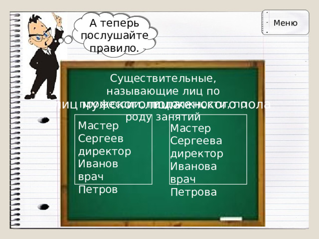 Меню А теперь послушайте правило. Существительные, называющие лиц по  профессии, по должности, по роду занятий лиц мужского пола лиц женского пола Мастер Сергеев  директор Иванов  врач Петров Мастер Сергеева  директор Иванова  врач Петрова 
