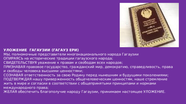 УЛОЖЕНИЕ ГАГАУЗИИ (ГАГАУЗ ЕРИ) МЫ, полномочные представители многонационального народа Гагаузии ОПИРАЯСЬ на исторические традиции гагаузского народа; СВИДЕТЕЛЬСТВУЯ уважение к правам и свободам всех народов; ПРИЗНАВАЯ правовое государство, гражданский мир, демократию, справедливость, права и свободы человека высшими ценностями; СОЗНАВАЯ ответственность за свою Родину перед нынешним и будущими поколениями; ПОДТВЕРЖДАЯ нашу приверженность общечеловеческим ценностям, наше стремление жить в мире и согласии в соответствии с общепринятыми принципами и нормами международного права; ЖЕЛАЯ обеспечить благополучие народу Гагаузии, принимаем настоящее УЛОЖЕНИЕ.  