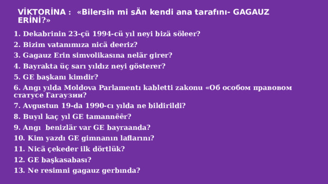 VİKTORİNA : « Bilersin mi sÄn kendi ana tarafını- GAGAUZ ERİNİ ?» 1. Dekabrinin 23-çü 1994-cü yıl neyi bizä söleer? 2. Bizim vatanımıza nicä deeriz? 3. Gagauz Erin simvolikasına nelär girer? 4. Bayrakta üç sarı yıldız neyi gösterer? 5. GE başkanı kimdir? 6. Angı yılda Moldova Parlamentı kabletti zakonu «Об особом правовом статусе Гагаузии? 7. Avgustun 19-da 1990-cı yılda ne bildirildi? 8. Buyıl kaç yıl GE tamannȇȇr? 9. Angı benizlär var GE bayraanda? 10. Kim yazdı GE gimnanın laflarını? 11. Nicä çekeder ilk dörtlük? 12. GE başkasabası? 13. Ne resimni gagauz gerbında? 