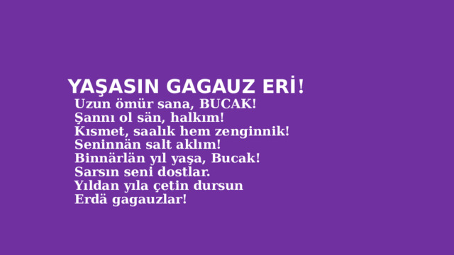  YAŞASIN GAGAUZ ERİ !  Uzun ömür sana, BUCAK!  Şannı ol sän, halkım!  Kısmet, saalık hem zenginnik!  Seninnän salt aklım!  Binnärlän yıl yaşa, Bucak!  Sarsın seni dostlar.  Yıldan yıla çetin dursun  Erdä gagauzlar!   