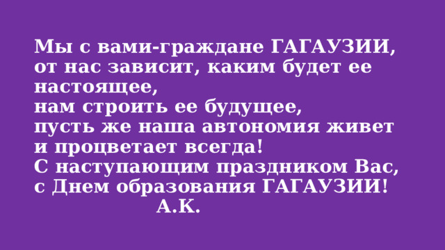 Мы с вами-граждане ГАГАУЗИИ,  от нас зависит, каким будет ее настоящее,  нам строить ее будущее,  пусть же наша автономия живет и процветает всегда!  С наступающим праздником Вас, с Днем образования ГАГАУЗИИ! А.К. 
