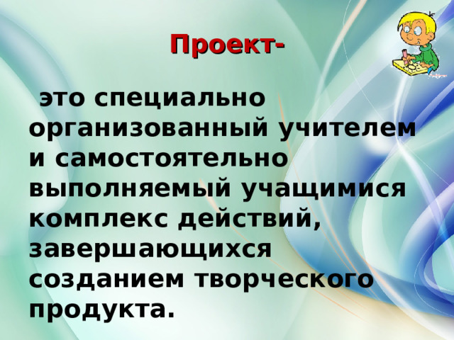 Проект-  это специально организованный учителем и самостоятельно выполняемый учащимися комплекс действий, завершающихся созданием творческого продукта.    