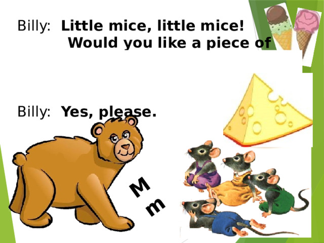 M m Billy: Little mice, little mice!  Would you like a piece of ice? Mice: We would like a piece of  cheese! Billy: Yes, please. 
