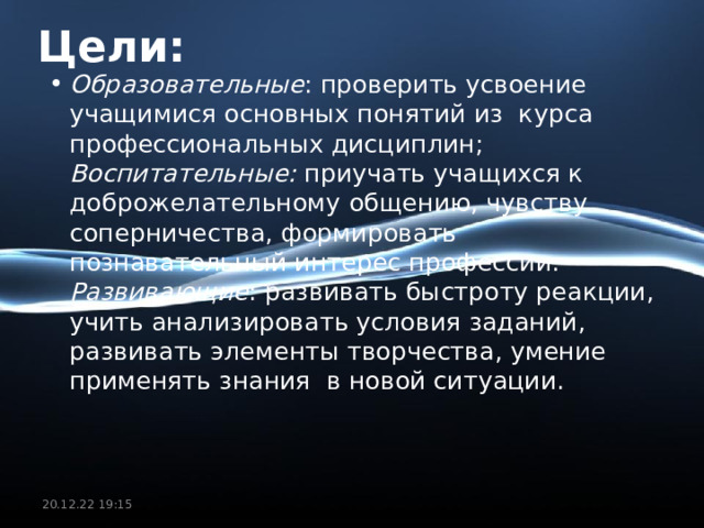 Цели: Образовательные : проверить усвоение учащимися основных понятий из  курса профессиональных дисциплин;  Воспитательные: приучать учащихся к доброжелательному общению, чувству соперничества, формировать познавательный интерес профессии.  Развивающие : развивать быстроту реакции,  учить анализировать условия заданий, развивать элементы творчества, умение применять знания  в новой ситуации.  20.12.22  19:15 