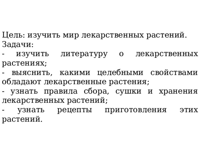 Цель: изучить мир лекарственных растений. Задачи: - изучить литературу о лекарственных растениях; - выяснить, какими целебными свойствами обладают лекарственные растения; - узнать правила сбора, сушки и хранения лекарственных растений; - узнать рецепты приготовления этих растений. 