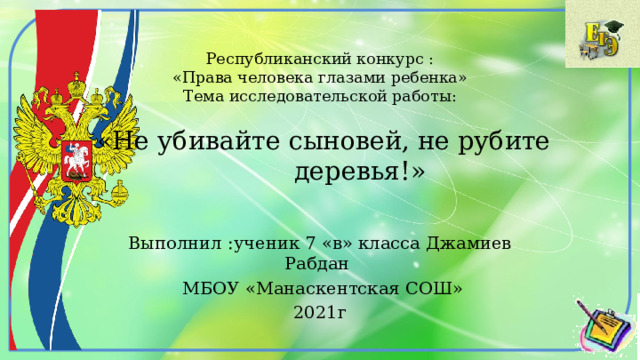 Республиканский конкурс :  «Права человека глазами ребенка»  Тема исследовательской работы:   «Не убивайте сыновей, не рубите  деревья!» Выполнил :ученик 7 «в» класса Джамиев Рабдан  МБОУ «Манаскентская СОШ» 2021г 