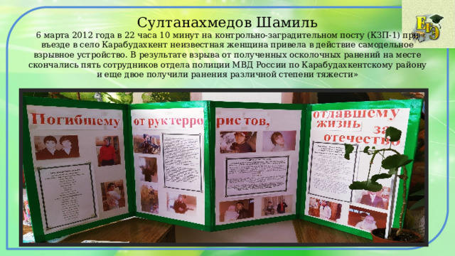 Султанахмедов Шамиль  6 марта 2012 года в 22 часа 10 минут на контрольно-заградительном посту (КЗП-1) при въезде в село Карабудахкент неизвестная женщина привела в действие самодельное взрывное устройство. В результате взрыва от полученных осколочных ранений на месте скончались пять сотрудников отдела полиции МВД России по Карабудахкентскому району и еще двое получили ранения различной степени тяжести» 