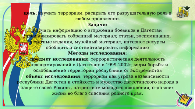 цель : изучить терроризм, раскрыть его разрушительную роль в любом проявлении.  Задачи:  изучить информацию о вторжении боевиков в Дагестан  проанализировать собранный материал; статьи, воспоминания, печатные издания, музейный материал, интернет ресурсы  обобщить и систематизировать информацию  Методы исследования:  предмет исследования : террористическая деятельность бандформирований в Дагестане в 1999-2002г, меры борьбы и освобождение территории республики от экстремистов  объект исследования : терроризм как угроза независимости республики Дагестан и стойкость и мужество дагестанского народа в защите своей Родины, патриотизм молодого поколения, отдавших жизнь во благо спасения родного края.   