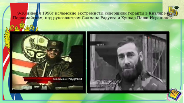 9-10 января 1996г исламские экстремисты совершили теракты в Кизляре и Первомайском, под руководством Салмана Радуева и Хункар-Паши Исрапилова 