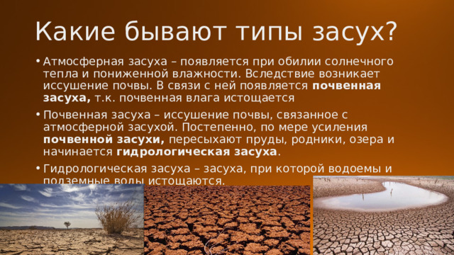 Какие бывают типы засух? Атмосферная засуха – появляется при обилии солнечного тепла и пониженной влажности. Вследствие возникает иссушение почвы. В связи с ней появляется почвенная засуха, т.к. почвенная влага истощается Почвенная засуха – иссушение почвы, связанное с атмосферной засухой. Постепенно, по мере усиления почвенной засухи, пересыхают пруды, родники, озера и начинается гидрологическая засуха . Гидрологическая засуха – засуха, при которой водоемы и подземные воды истощаются. 