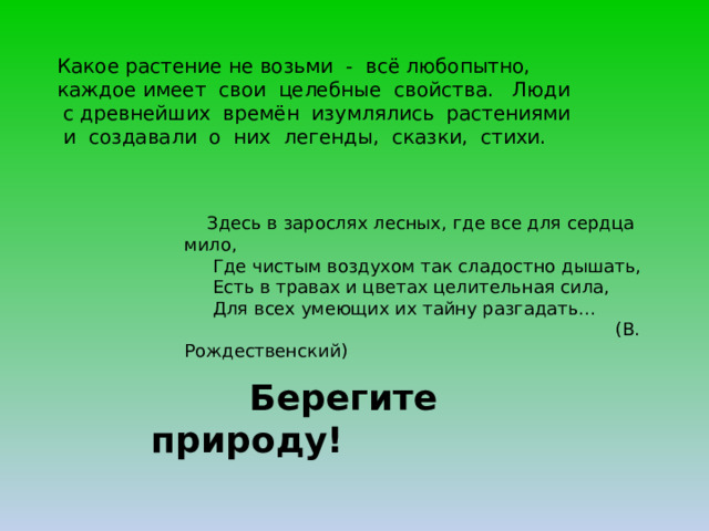 Какое растение не возьми - всё любопытно, каждое имеет свои целебные свойства. Люди с древнейших времён изумлялись растениями и создавали о них легенды, сказки, стихи.  Здесь в зарослях лесных, где все для сердца мило,  Где чистым воздухом так сладостно дышать,  Есть в травах и цветах целительная сила,  Для всех умеющих их тайну разгадать…  (В. Рождественский)  Берегите природу! 