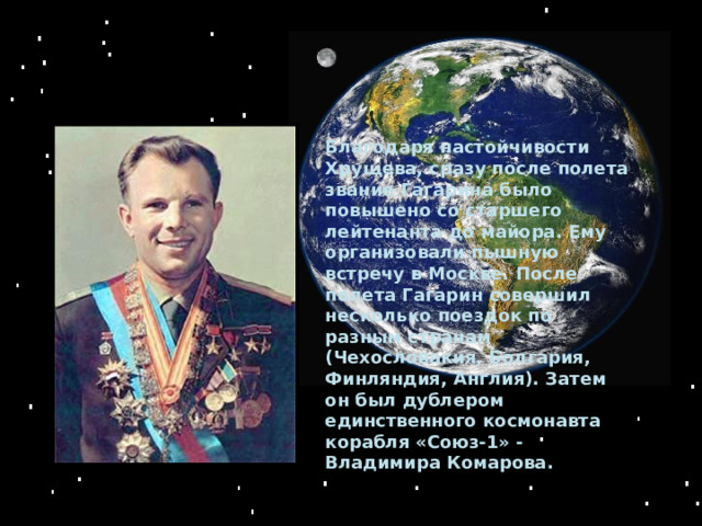Благодаря настойчивости Хрущева, сразу после полета звание Гагарина было повышено со старшего лейтенанта до майора. Ему организовали пышную встречу в Москве. После полета Гагарин совершил несколько поездок по разным странам (Чехословакия, Болгария, Финляндия, Англия). Затем он был дублером единственного космонавта корабля «Союз-1» - Владимира Комарова. 