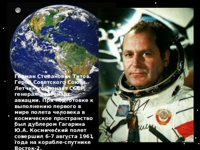 Герман Степанович Титов. Герой Советского Союза. Летчик-космонавт СССР, генерал-лейтенант авиации. При подготовке к выполнению первого в мире полета человека в космическое пространство был дублером Гагарина Ю.А. Космический полет совершил 6-7 августа 1961 года нa корабле-спутнике Восток-2. 