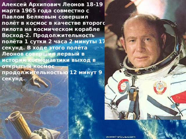 Алексей Архипович Леонов 18-19 марта 1965 года совместно с Павлом Беляевым совершил полёт в космос в качестве второго пилота на космическом корабле Восход-2. Продолжительность полёта 1 сутки 2 часа 2 минуты 17 секунд. В ходе этого полёта Леонов совершил первый в истории космонавтики выход в открытый космос продолжительностью 12 минут 9 секунд . 