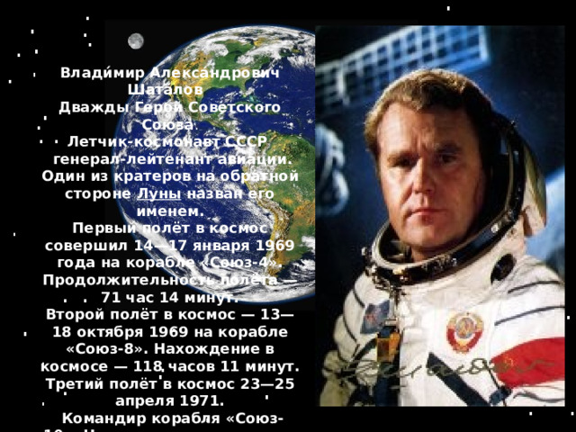 Влади́мир Алекса́ндрович Шата́лов Дважды Герой Советского Союза . Летчик-космонавт СССР    генерал-лейтенант авиации. Один из кратеров на обратной стороне   Луны   назван его именем. Первый полёт в космос совершил 14—17 января 1969 года на корабле «Союз-4». Продолжительность полёта   — 71 час 14 минут. Второй полёт в космос   — 13—18 октября 1969 на корабле «Союз-8». Нахождение в космосе   — 118 часов 11 минут. Третий полёт в космос   23—25 апреля 1971.  Командир корабля «Союз-10». Нахождение в космосе   — 47 часов 46 минут  