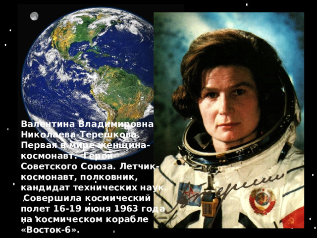 Валентина Владимировна Николаева-Терешкова. Первая в мире женщина-космонавт. Герой Советского Союза. Летчик-космонавт, полковник, кандидат технических наук.  Совершила космический полет 16-19 июня 1963 года на космическом корабле «Восток-6». 