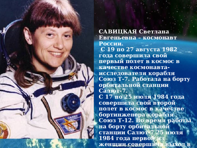 САВИЦКАЯ Светлана Евгеньевна – космонавт России.  С 19 по 27 августа 1982 года совершила свой первый полет в космос в качестве космонавта-исследователя корабля Союз Т-7. Работала на борту орбитальной станции Салют-7.  С 17 по 25 июля 1984 года совершила свой второй полет в космос в качестве бортинженера корабля Союз Т-12. Во время работы на борту орбитальной станции Салют-7 25 июля 1984 года первой из женщин совершила выход в открытый космос.  