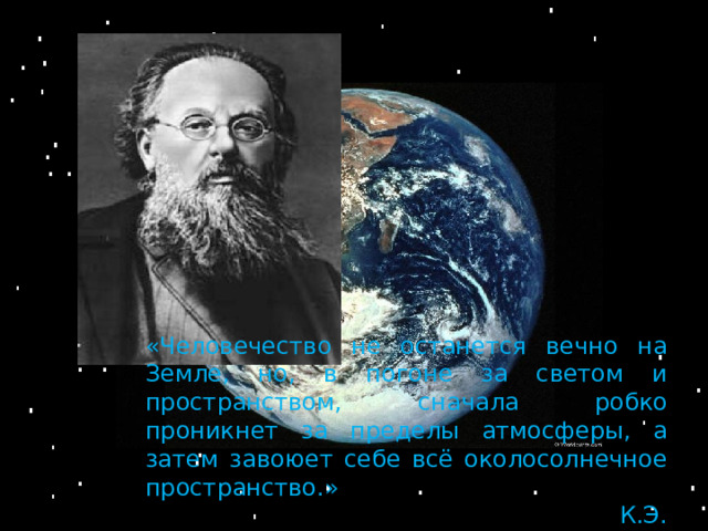 «Человечество не останется вечно на Земле, но, в погоне за светом и пространством, сначала робко проникнет за пределы атмосферы, а затем завоюет себе всё околосолнечное пространство.»          К.Э. Циолковский 