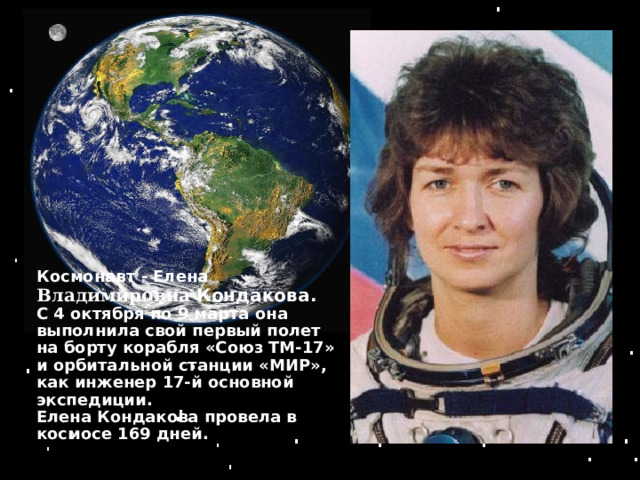 Космонавт - Елена Владимировна  Кондакова . С 4 октября по 9 марта она выполнила свой первый полет на борту корабля «Союз ТМ-17» и орбитальной станции «МИР», как инженер 17-й основной экспедиции. Елена Кондакова провела в космосе 169 дней . 