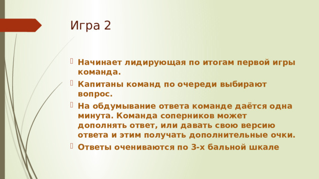 Игра 2 Начинает лидирующая по итогам первой игры команда. Капитаны команд по очереди выбирают вопрос. На обдумывание ответа команде даётся одна минута. Команда соперников может дополнять ответ, или давать свою версию ответа и этим получать дополнительные очки. Ответы очениваются по 3-х бальной шкале 