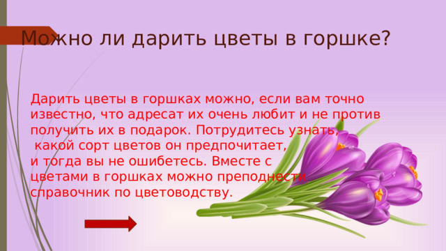 Можно ли дарить цветы в горшке?        Дарить цветы в горшках можно, если вам точно известно, что адресат их очень любит и не против  получить их в подарок. Потрудитесь узнать,  какой сорт цветов он предпочитает,  и тогда вы не ошибетесь. Вместе с  цветами в горшках можно преподнести  справочник по цветоводству. 