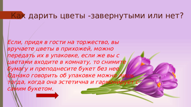 Как дарить цветы -завернутыми или нет?   Если, придя в гости на торжество, вы вручаете цветы в прихожей, можно передать их в упаковке, если же вы с цветами входите в комнату, то снимите бумагу и преподнесите букет без нее. Однако говорить об упаковке можно лишь тогда, когда она эстетична и гармонирует с самим букетом.   