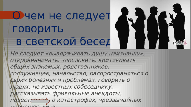 О чем не следует говорить  в светской беседе? Не следует «выворачивать душу наизнанку», откровенничать, злословить, критиковать общих знакомых, родственников, сослуживцев, начальство, распространяться о своих болезнях и проблемах, говорить о людях, не известных собеседнику, рассказывать фривольные анекдоты, повествовать о катастрофах, чрезвычайных происшествиях.   