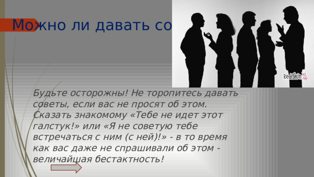 Можно ли давать советы?   Будьте осторожны! Не торопитесь давать советы, если вас не просят об этом. Сказать знакомому «Тебе не идет этот галстук!» или «Я не советую тебе встречаться с ним (с ней)!» - в то время как вас даже не спрашивали об этом - величайшая бестактность! 