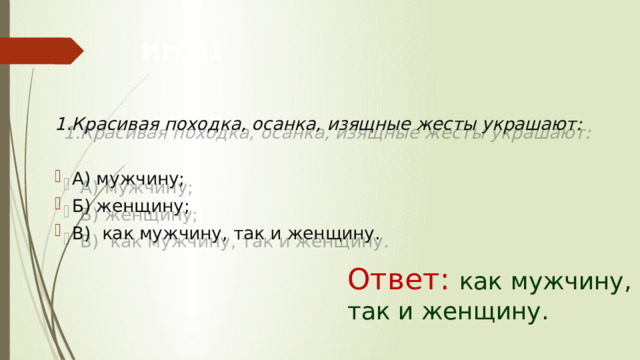 Игра1  1.Красивая походка, осанка, изящные жесты украшают:  А) мужчину; Б) женщину; В)  как мужчину, так и женщину. Ответ: как мужчину, так и женщину. 
