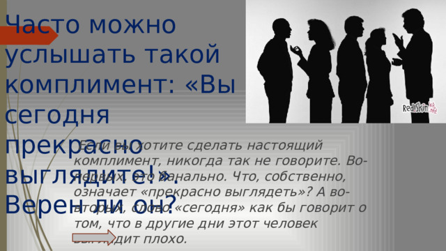 Часто можно услышать такой  комплимент: «Вы сегодня прекрасно выглядите!». Верен ли он?     Если вы хотите сделать настоящий комплимент, никогда так не говорите. Во-первых, это банально. Что, собственно, означает «прекрасно выглядеть»? А во-вторых, слово «сегодня» как бы говорит о том, что в другие дни этот человек выглядит плохо. 